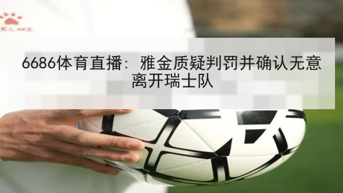 6686体育直播: 雅金质疑判罚并确认无意离开瑞士队
