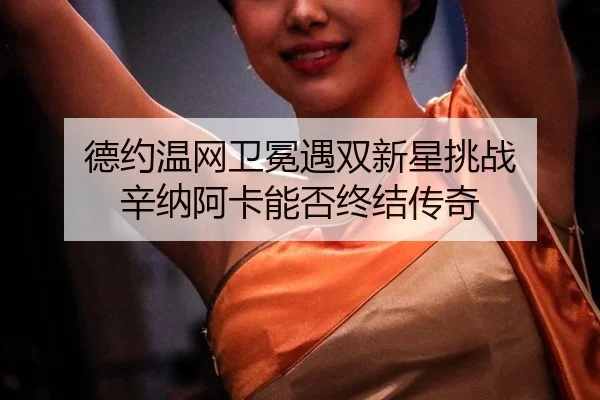 德约温网卫冕遇双新星挑战 辛纳阿卡能否终结传奇
