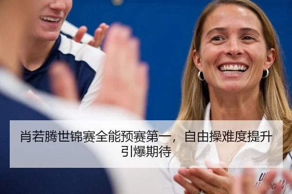肖若腾世锦赛全能预赛第一，自由操难度提升引爆期待