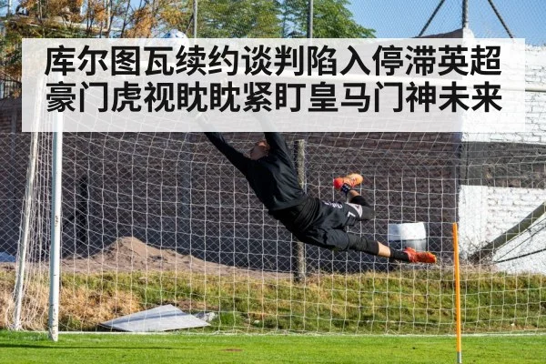 库尔图瓦续约谈判陷入停滞英超豪门虎视眈眈紧盯皇马门神未来